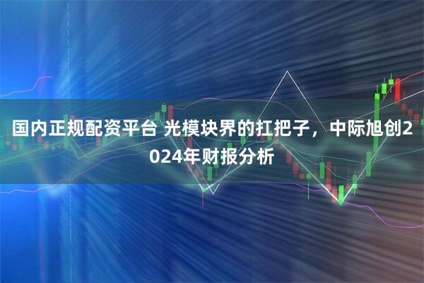 国内正规配资平台 光模块界的扛把子，中际旭创2024年财报分析
