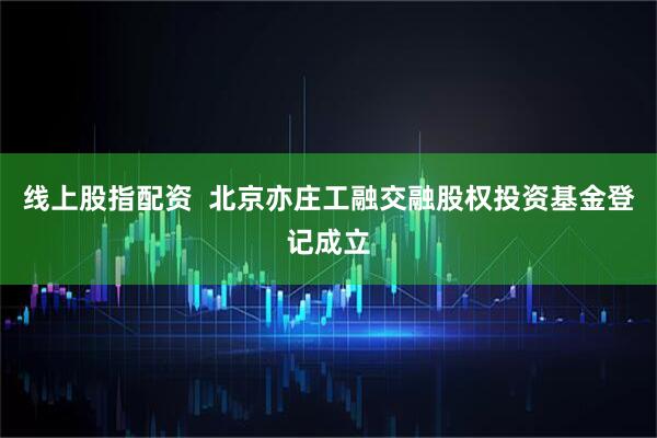 线上股指配资  北京亦庄工融交融股权投资基金登记成立