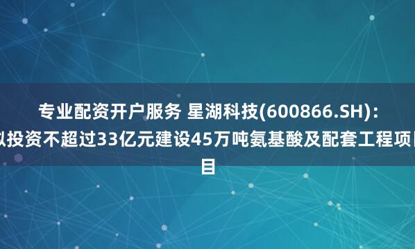 专业配资开户服务 星湖科技(600866.SH)：拟投资不超过33亿元建设45万吨氨基酸及配套工程项目