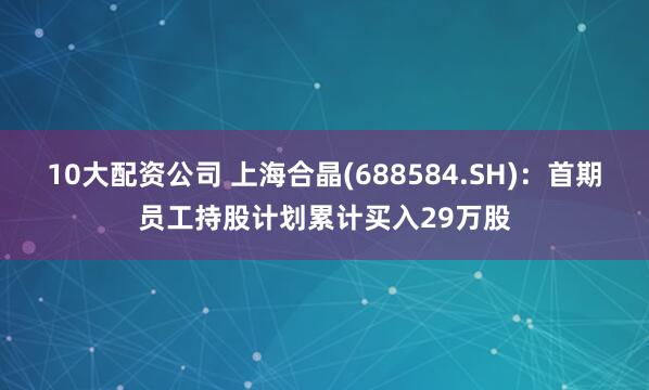 10大配资公司 上海合晶(688584.SH)：首期员工持股计划累计买入29万股