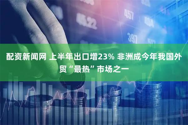 配资新闻网 上半年出口增23% 非洲成今年我国外贸“最热”市场之一