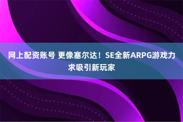 网上配资账号 更像塞尔达！SE全新ARPG游戏力求吸引新玩家