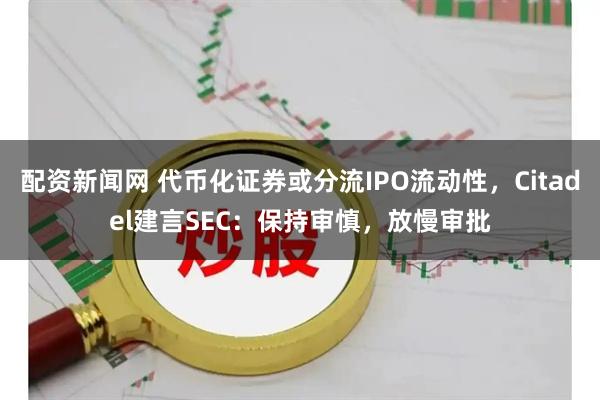 配资新闻网 代币化证券或分流IPO流动性，Citadel建言SEC：保持审慎，放慢审批