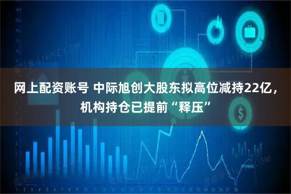 网上配资账号 中际旭创大股东拟高位减持22亿，机构持仓已提前“释压”