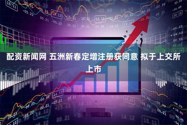 配资新闻网 五洲新春定增注册获同意 拟于上交所上市